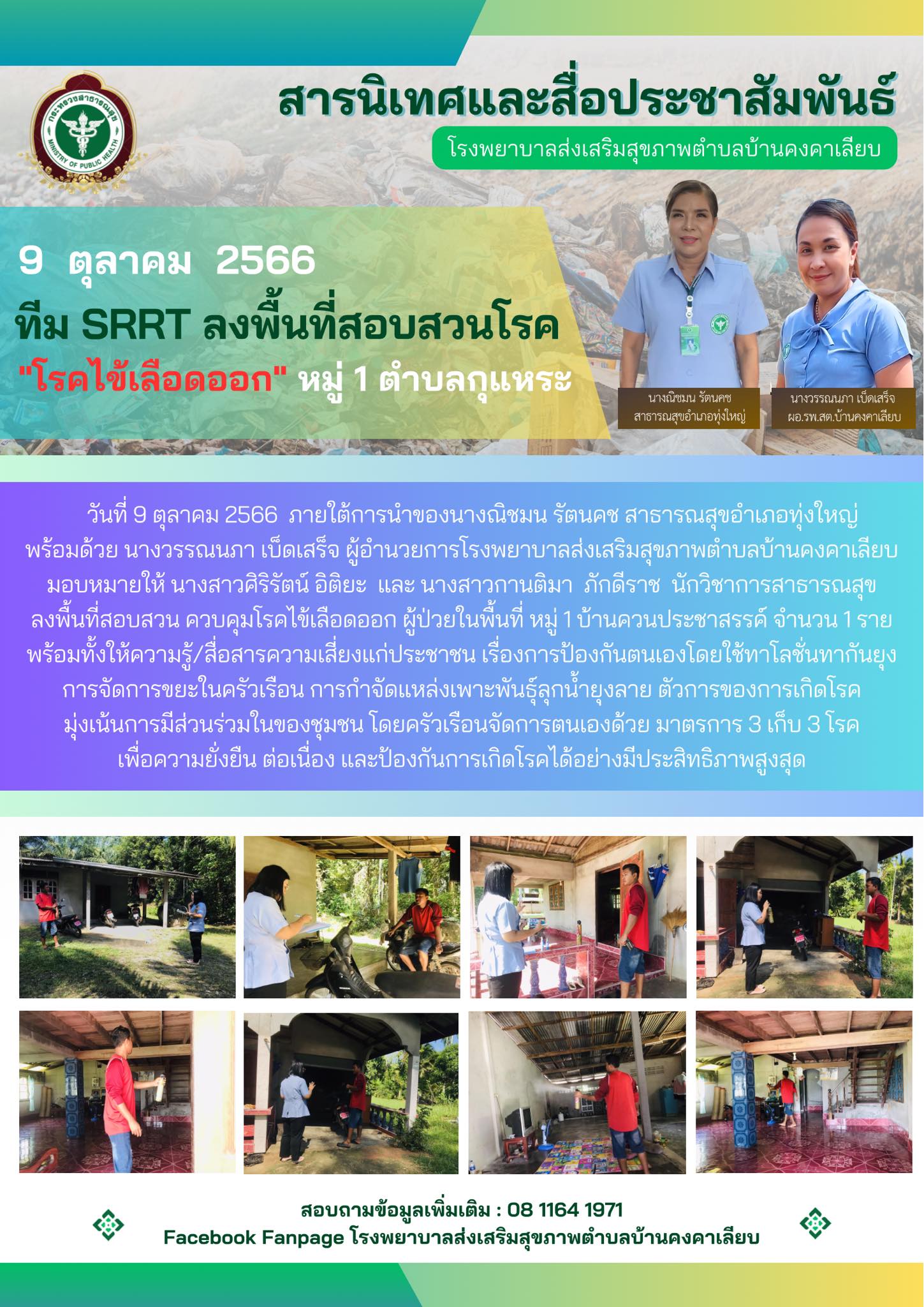 วันที่ 9 ตุลาคม 2566  ภายใต้การนำของนางณิชมน รัตนคช สาธารณสุขอำเภอทุ่งใหญ่
พร้อมด้วย นางวรรณนภา เบ็ดเสร็จ ผู้อำนวยการโรงพยาบาลส่งเสริมสุขภาพตำบลบ้านคงคาเลียบ มอบหมายให้ นางสาวศิริรัตน์ อิติยะ  และ นางสาวกานติมา  ภักดีราช  นักวิชาการสาธารณสุข
ลงพื้นที่สอบสวน ควบคุมโรคไข้เลือดออก ผู้ป่วยในพื้นที่ หมู่ 1 บ้านควนประชาสรรค์ จำนวน 1 ราย
พร้อมทั้งให้ความรู้/สื่อสารความเสี่ยงแก่ประชาชน เรื่องการป้องกันตนเองโดยใช้ทาโลชั่นทากันยุง
การจัดการขยะในครัวเรือน การกำจัดแหล่งเพาะพันธ์ุลุกน้ำยุงลาย ตัวการของการเกิดโรค
มุ่งเน้นการมีส่วนร่วมในของชุมชน โดยครัวเรือนจัดการตนเองด้วย มาตรการ 3 เก็บ 3 โรค
เพื่อความยั่งยืน ต่อเนื่อง และป้องกันการเกิดโรคได้อย่างมีประสิทธิภาพสูงสุด