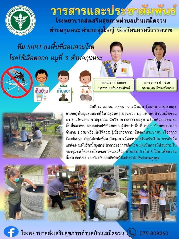 วันที่ 14 ตุลาคม 2566 2566 นางณิชมน รัตนคช สาธารณสุขอำเภอทุ่งใหญ่มอบหมายให้นางสุจินดา ปานช่วย ผอ.รพ.สต.บ้านเสม็ดจวน นางสาวรัตนาพร พงษ์สุวรรณ นักวิชาการสาธารณสุข พร้อมด้วย อสม.ลงพื้นที่สอบสวน ควบคุมโรคไข้เลือดออก ผู้ป่วยในพื้นที่ หมู่ 3 บ้านสองแพรก จำนวน 1 ราย พร้อมทั้งให้ความรู้/สื่อสารความเสี่ยงแก่ประชาชน เรื่องการป้องกันตนเองโดยใช้ทาโลชั่นทากันยุง การจัดการขยะในครัวเรือน การกำจัดแหล่งเพาะพันธุ์ลุกน้ำยุงลาย ตัวการของการเกิดโรค มุ่งเน้นการมีส่วนร่วมในของชุมชน โดยครัวเรือนจัดการตนเองด้วย มาตรการ 3 เก็บ 3 โรค เพื่อความยั่งยืน ต่อเนื่อง และป้องกันการเกิดโรคได้อย่างมีประสิทธิภาพสูงสุด