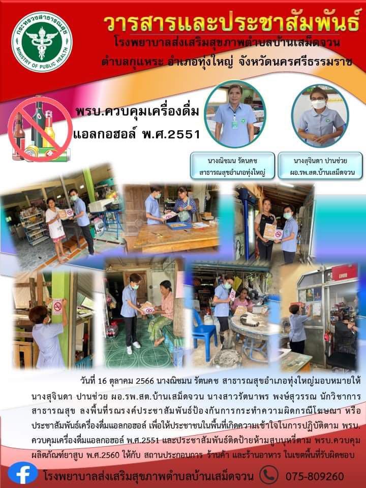 วันที่ 16 ตุลาคม 2566 นางณิชมน รัตนคช สาธารณสุขอำเภอทุ่งใหญ่มอบหมายให้นางสุจินดา ปานช่วย ผอ.รพ.สต.บ้านเสม็ดจวน นางสาวรัตนาพร พงษ์สุวรรณ นักวิชาการสาธารณสุข ลงพื้นที่รณรงค์ประชาสัมพันธ์ป้องกันการกระทำความผิดกรณีโฆษณา หรือประชาสัมพันธ์เครื่องดื่มแอลกอฮอล์ เพื่อให้ประชาชนในพื้นที่เกิดความเข้าใจในการปฏิบัติตาม พรบ.ควบคุมเครื่องดื่มแอลกอฮอล์ พ.ศ.2551 และประชาสัมพันธ์ติดป้ายห้ามสูบบุหรี่ตาม พรบ.ควบคุมผลิตภัณฑ์ยาสูบ พ.ศ.2560 ให้กับ สถานประกอบการ ร้านค้า และร้านอาหาร ในเขตพื้นที่รับผิดชอบ