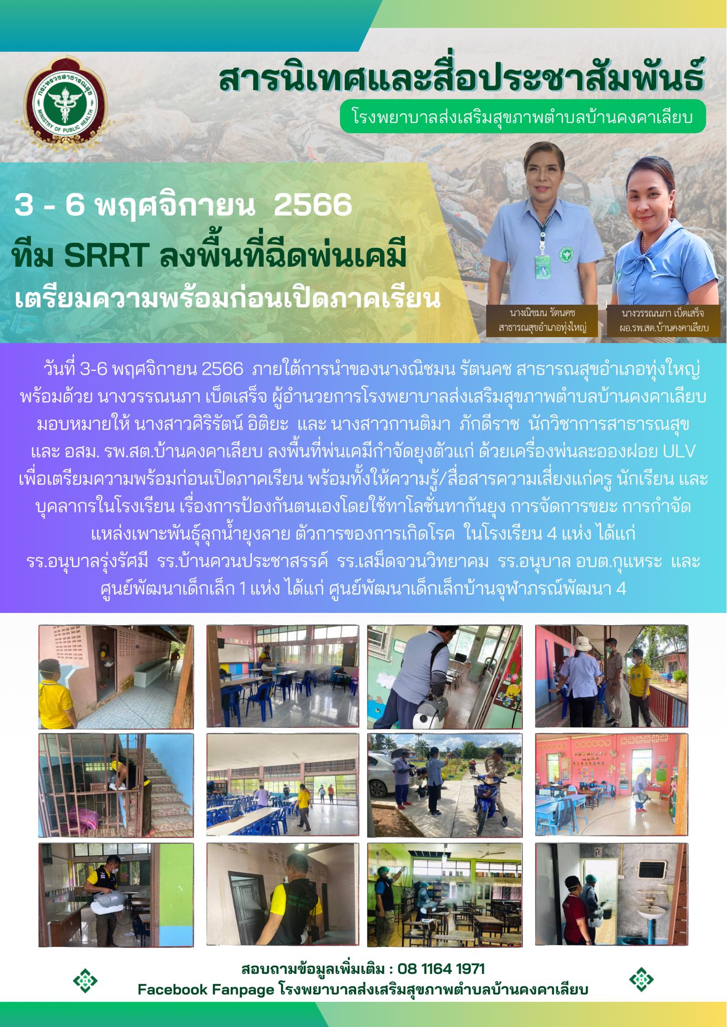วันที่ 3-6 พฤศจิกายน 2566  ภายใต้การนำของนางณิชมน รัตนคช สาธารณสุขอำเภอทุ่งใหญ่
พร้อมด้วย นางวรรณนภา เบ็ดเสร็จ ผู้อำนวยการโรงพยาบาลส่งเสริมสุขภาพตำบลบ้านคงคาเลียบ มอบหมายให้ นางสาวศิริรัตน์ อิติยะ  และ นางสาวกานติมา  ภักดีราช  นักวิชาการสาธารณสุข
และ อสม. รพ.สต.บ้านคงคาเลียบ ลงพื้นที่พ่นเคมีกำจัดยุงตัวแก่ ด้วยเครื่องพ่นละอองฝอย ULV
เพื่อเตรียมความพร้อมก่อนเปิดภาคเรียน พร้อมทั้งให้ความรู้/สื่อสารความเสี่ยงแก่ครู นักเรียน และบุคลากรในโรงเรียน เรื่องการป้องกันตนเองโดยใช้ทาโลชั่นทากันยุง การจัดการขยะ การกำจัดแหล่งเพาะพันธ์ุลุกน้ำยุงลาย ตัวการของการเกิดโรค  ในโรงเรียน 4 แห่ง ได้แก่
รร.อนุบาลรุ่งรัศมี  รร.บ้านควนประชาสรรค์  รร.เสม็ดจวนวิทยาคม  รร.อนุบาล อบต.กุแหระ  และศูนย์พัฒนาเด็กเล็ก 1 แห่ง ได้แก่ ศูนย์พัฒนาเด็กเล็กบ้านจุฬาภรณ์พัฒนา 4