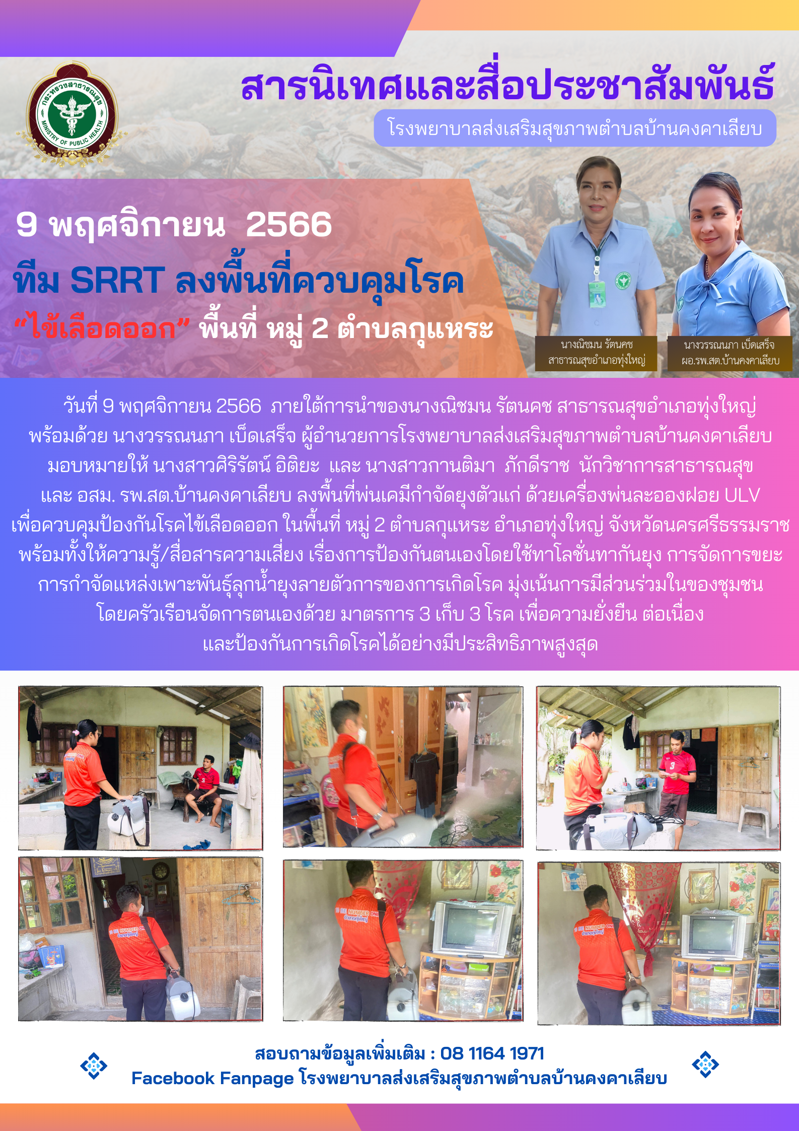 วันที่ 9 พฤศจิกายน 2566 ภายใต้การนำของนางณิชมน รัตนคช สาธารณสุขอำเภอทุ่งใหญ่ พร้อมด้วย นางวรรณนภา เบ็ดเสร็จ ผู้อำนวยการโรงพยาบาลส่งเสริมสุขภาพตำบลบ้านคงคาเลียบ มอบหมายให้ นางสาวศิริรัตน์ อิติยะ และ นางสาวกานติมา ภักดีราช นักวิชาการสาธารณสุข และ อสม. รพ.สต.บ้านคงคาเลียบ ลงพื้นที่พ่นเคมีกำจัดยุงตัวแก่ ด้วยเครื่องพ่นละอองฝอย ULV เพื่อควบคุมป้องกันโรคไข้เลือดออก ในพื้นที่ หมู่ 2 ตำบลกุแหระ อำเภอทุ่งใหญ่ จังหวัดนครศรีธรรมราช พร้อมทั้งให้ความรู้/สื่อสารความเสี่ยง เรื่องการป้องกันตนเองโดยใช้ทาโลชั่นทากันยุง การจัดการขยะ การกำจัดแหล่งเพาะพันธ์ุลุกน้ำยุงลายตัวการของการเกิดโรค มุ่งเน้นการมีส่วนร่วมในของชุมชน โดยครัวเรือนจัดการตนเองด้วย มาตรการ 3 เก็บ 3 โรค เพื่อความยั่งยืน ต่อเนื่อง และป้องกันการเกิดโรคได้อย่างมีประสิทธิภาพสูงสุด