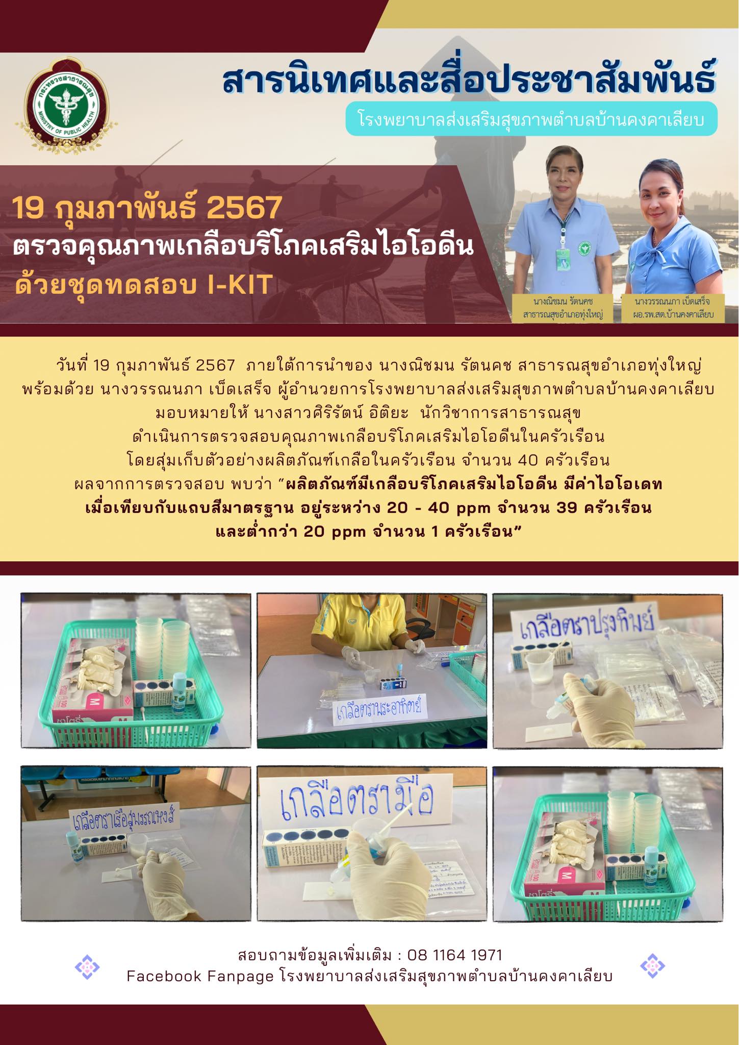 วันที่ 19 กุมภาพันธ์ 2567  ภายใต้การนำของ นางณิชมน รัตนคช สาธารณสุขอำเภอทุ่งใหญ่
พร้อมด้วย นางวรรณนภา เบ็ดเสร็จ ผู้อำนวยการโรงพยาบาลส่งเสริมสุขภาพตำบลบ้านคงคาเลียบ
มอบหมายให้ นางสาวศิริรัตน์ อิติยะ  นักวิชาการสาธารณสุข
ดำเนินการตรวจสอบคุณภาพเกลือบริโภคเสริมไอโอดีนในครัวเรือน
โดยสุ่มเก็บตัวอย่างผลิตภัณฑ์เกลือในครัวเรือน จำนวน 40 ครัวเรือน
ผลจากการตรวจสอบ พบว่า “ผลิตภัณฑ์มีเกลือบริโภคเสริมไอโอดีน มีค่าไอโอเดท
เมื่อเทียบกับแถบสีมาตรฐาน อยู่ระหว่าง 20 - 40 ppm จำนวน 39 ครัวเรือน
และต่ำกว่า 20 ppm จำนวน 1 ครัวเรือน”