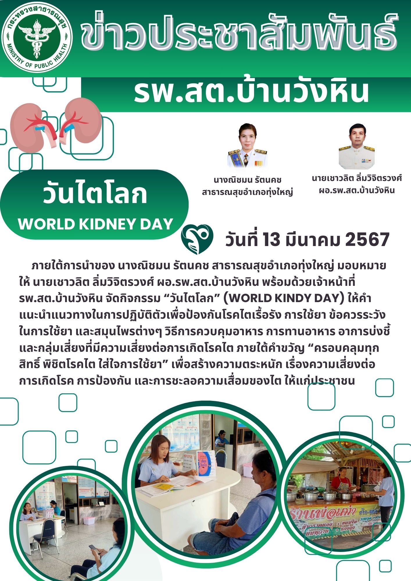 วันที่ 13 มีนาคม 2567   ภายใต้การนำของ นางณิชมน รัตนคช สาธารณสุขอำเภอทุ่งใหญ่ มอบหมายให้ นายเชาวลิต ลิ่มวิจิตรวงศ์ ผอ.รพ.สต.บ้านวังหิน พร้อมด้วยเจ้าหน้าที่ รพ.สต.บ้านวังหิน จัดกิจกรรม “วันไตโลก” (World Kindy Day) ให้คำแนะนำแนวทางในการปฏิบัติตัวเพื่อป้องกันโรคไตเรื้อรัง การใช้ยา ข้อควรระวังในการใช้ยา และสมุนไพรต่างๆ วิธีการควบคุมอาหาร การทานอาหาร อาการบ่งชี้ และกลุ่มเสี่ยงที่มีความเสี่ยงต่อการเกิดโรคไต ภายใต้คำขวัญ “ครอบคลุมทุกสิทธิ์ พิชิตโรคไต ใส่ใจการใช้ยา” เพื่อสร้างความตระหนัก เรื่องความเสี่ยงต่อการเกิดโรค การป้องกัน และการชะลอความเสื่อมของไต ให้แก่ประชาชน