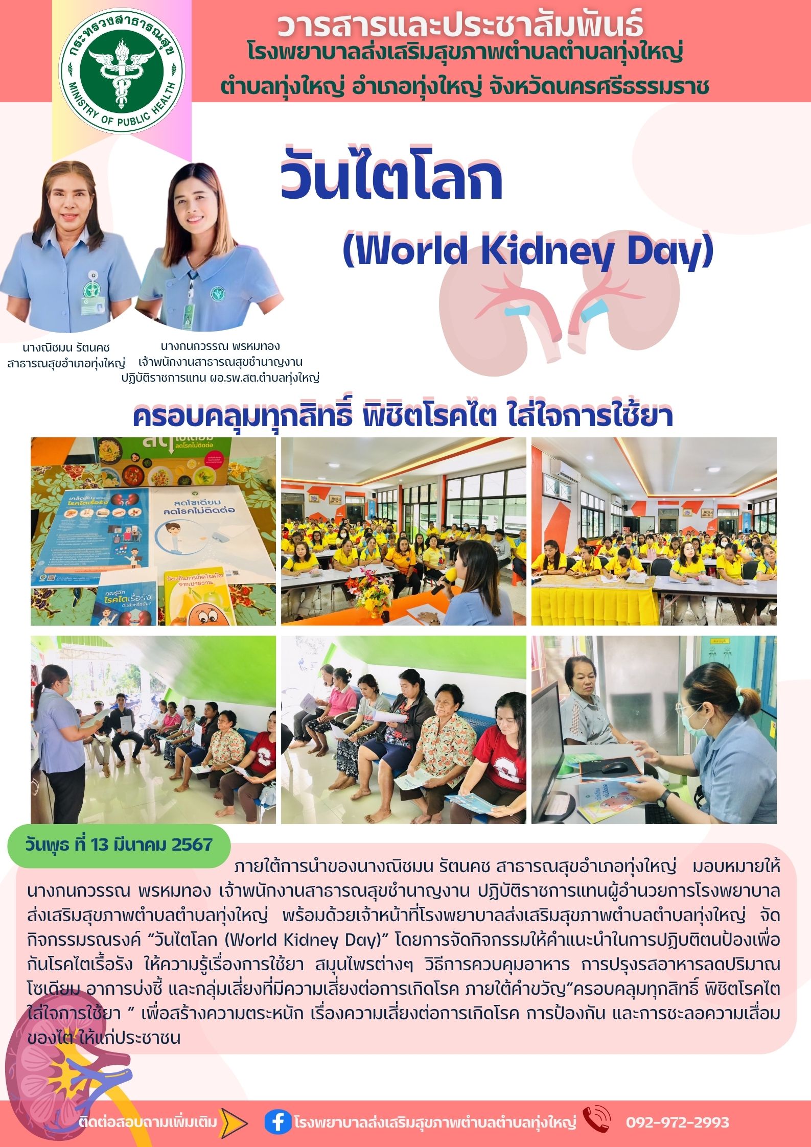 วันพุธ ที่ 13 มีนาคม 2567 ภายใต้การนำของนางณิชมน รัตนคช สาธารณสุขอำเภอทุ่งใหญ่   มอบหมายให้ นางกนกวรรณ พรหมทอง เจ้าพนักงานสาธารณสุขชำนาญงาน ปฏิบัติราชการแทนผู้อำนวยการโรงพยาบาลส่งเสริมสุขภาพตำบลตำบลทุ่งใหญ่ พร้อมด้วยเจ้าหน้าที่โรงพยาบาลส่งเสริมสุขภาพตำบลตำบลทุ่งใหญ่ จัดกิจกรรมรณรงค์ “วันไตโลก (World Kidney Day)” โดยการจัดกิจกรรมให้คำแนะนำในการปฏิบติตนป้องเพื่อกันโรคไตเรื้อรัง ให้ความรู้เรื่องการใช้ยา สมุนไพรต่างๆ วิธีการควบคุมอาหาร การปรุงรสอาหารลดปริมาณโซเดียม อาการบ่งชี้ และกลุ่มเสี่ยงที่มีความเสี่ยงต่อการเกิดโรค ภายใต้คำขวัญ”ครอบคลุมทุกสิทธิ์ พิชิตโรคไต ใส่ใจการใช้ยา “ เพื่อสร้างความตระหนัก เรื่องความเสี่ยงต่อการเกิดโรค การป้องกัน และการชะลอความเสื่อมของไต ให้แก่ประชาชน