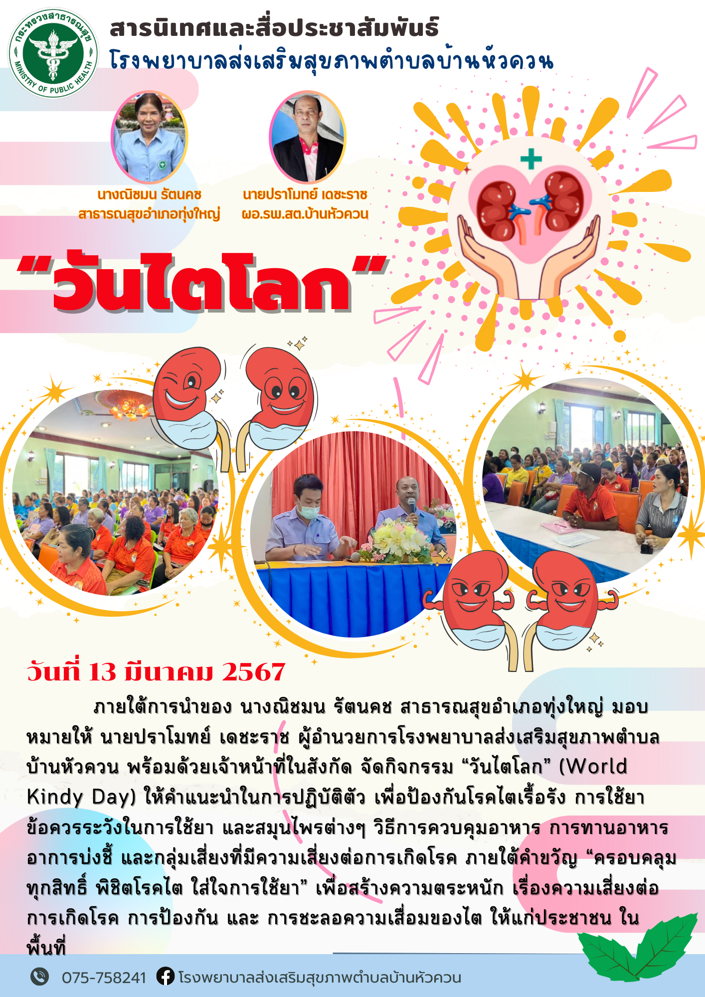 วันไตโลก วันที่ 13 มีนาคม 2567          ภายใต้การนำของ นางณิชมน รัตนคช สาธารณสุขอำเภอทุ่งใหญ่ มอบหมายให้ นายปราโมทย์ เดชะราช ผู้อำนวยการโรงพยาบาลส่งเสริมสุขภาพตำบลบ้านหัวควน พร้อมด้วยเจ้าหน้าที่ในสังกัด จัดกิจกรรม “วันไตโลก” (World Kindy Day) ให้คำแนะนำในการปฏิบัติตัว เพื่อป้องกันโรคไตเรื้อรัง การใช้ยา  ข้อควรระวังในการใช้ยา และสมุนไพรต่างๆ วิธีการควบคุมอาหาร การทานอาหาร อาการบ่งชี้ และกลุ่มเสี่ยงที่มีความเสี่ยงต่อการเกิดโรค ภายใต้คำขวัญ “ครอบคลุมทุกสิทธิ์ พิชิตโรคไต ใส่ใจการใช้ยา” เพื่อสร้างความตระหนัก เรื่องความเสี่ยงต่อการเกิดโรค การป้องกัน และ การชะลอความเสื่อมของไต ให้แก่ประชาชน ในพื้นที่