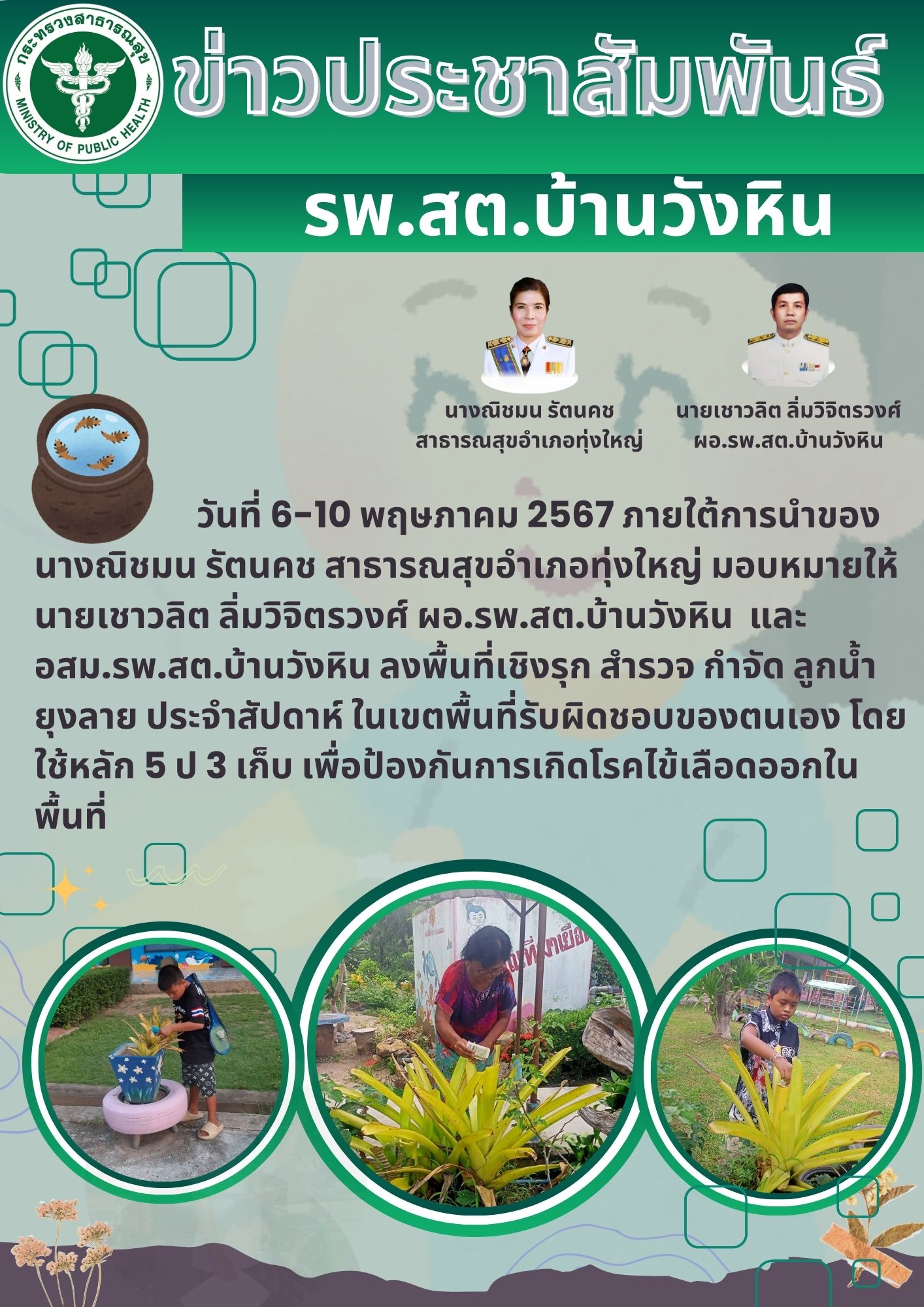 วันที่ 6-10 พฤษภาคม 2567 ภายใต้การนำของ นางณิชมน รัตนคช สาธารณสุขอำเภอทุ่งใหญ่ มอบหมายให้ นายเชาวลิต ลิ่มวิจิตรวงศ์ ผอ.รพ.สต.บ้านวังหิน  และ อสม.รพ.สต.บ้านวังหิน ลงพื้นที่เชิงรุก สำรวจ กำจัด ลูกน้ำยุงลาย ประจำสัปดาห์ ในเขตพื้นที่รับผิดชอบของตนเอง โดยใช้หลัก 5 ป 3 เก็บ เพื่อป้องกันการเกิดโรคไข้เลือดออกในพื้นที่