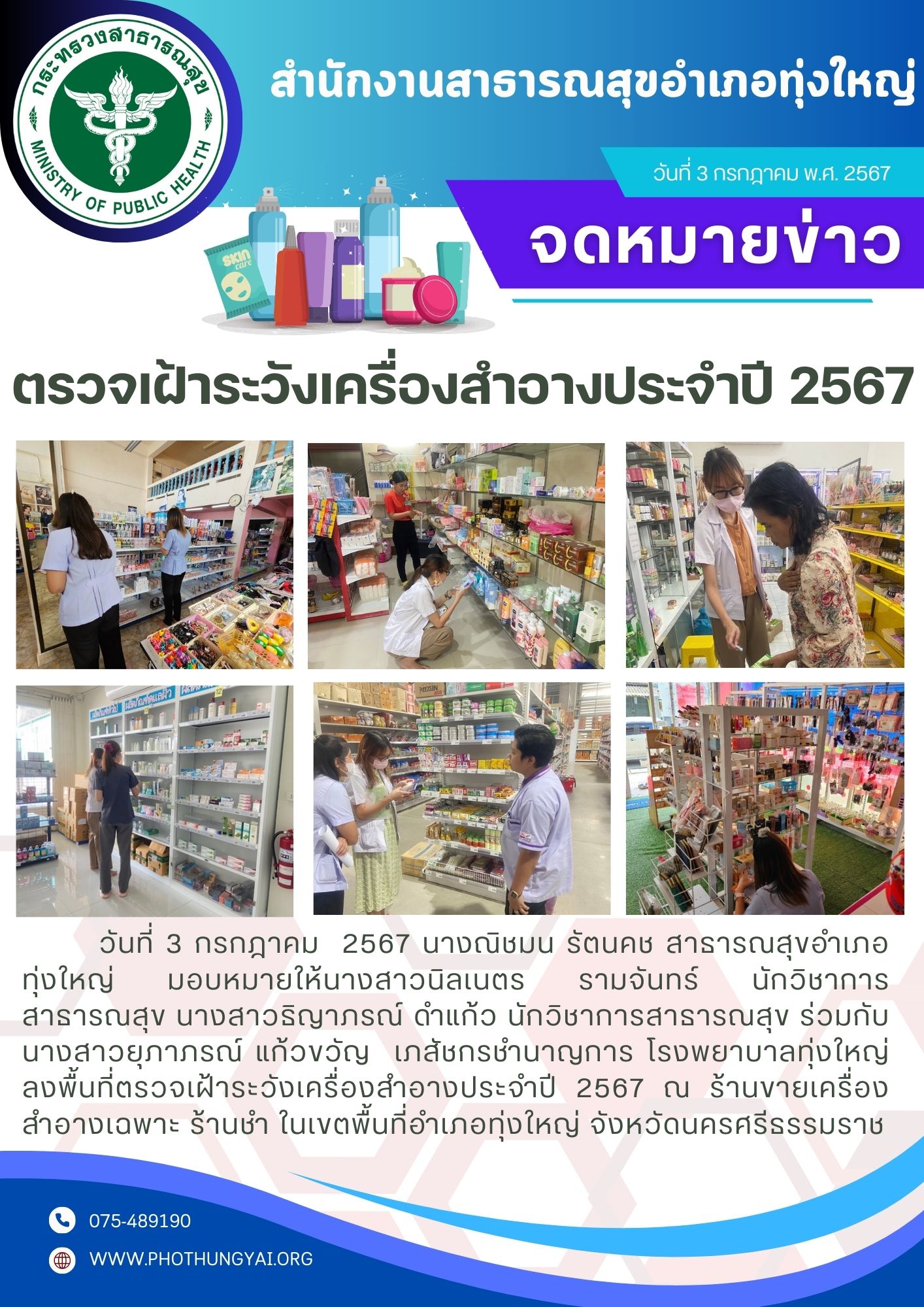 วันที่ 3 กรกฎาคม  2567 นางณิชมน รัตนคช สาธารณสุขอำเภอทุ่งใหญ่ มอบหมายให้นางสาวนิลเนตร รามจันทร์ นักวิชาการสาธารณสุข นางสาวธิญาภรณ์ ดำแก้ว นักวิชาการสาธารณสุข ร่วมกับ   นางสาวยุภาภรณ์ แก้วขวัญ  เภสัชกรชำนาญการ โรงพยาบาลทุ่งใหญ่ ลงพื้นที่ตรวจเฝ้าระวังเครื่องสำอางประจำปี 2567 ณ ร้านขายเครื่องสำอางเฉพาะ ร้านชำ ในเขตพื้นที่อำเภอทุ่งใหญ่ จังหวัดนครศรีธรรมราช