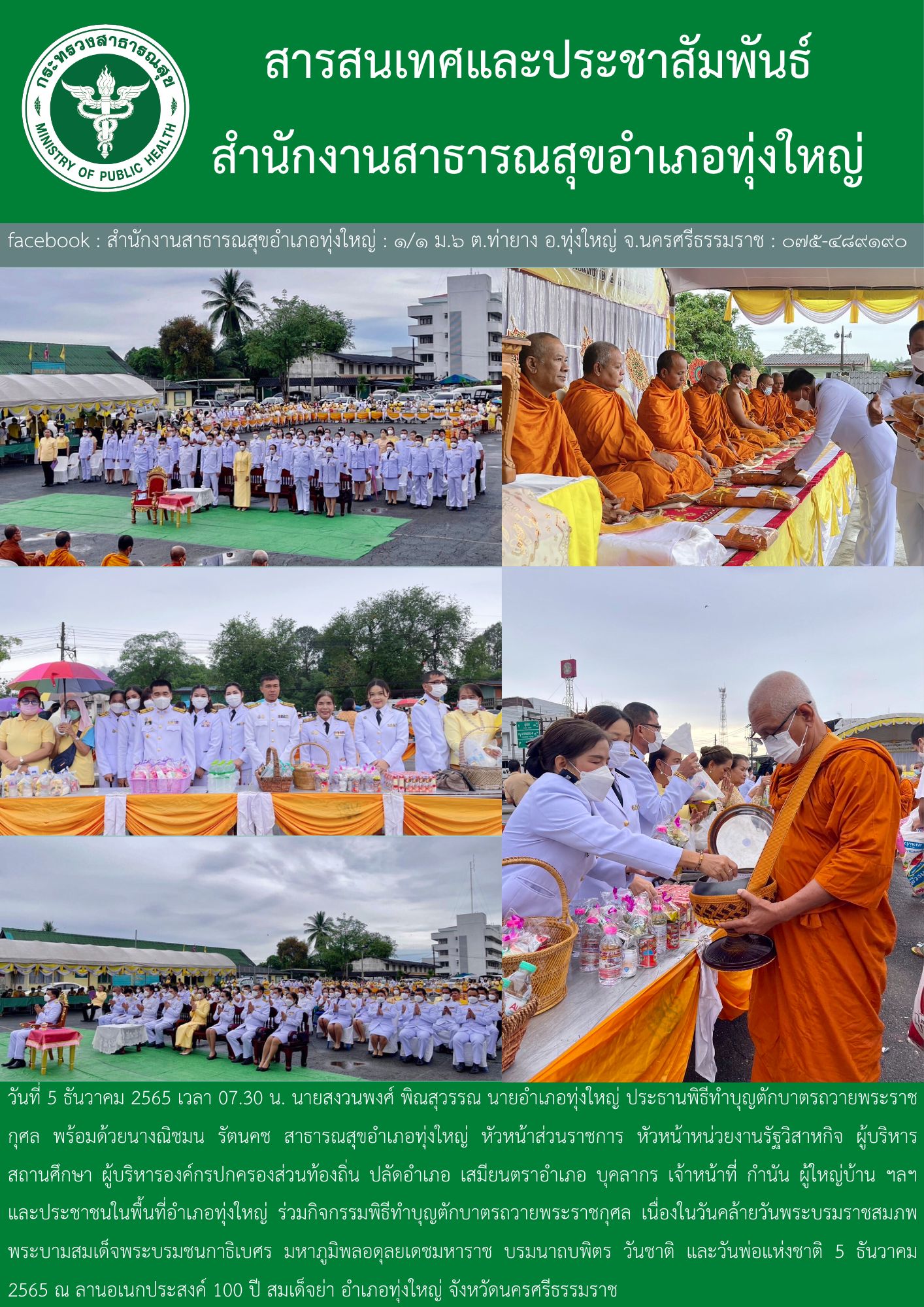 กิจกรรมเนื่องในวันคล้ายวันพระบรมราชสมภพ พระบาทสมเด็จพระบรมชนกาธิเบศร มหาภูมิพลอดุลยเดชมหาราช บรมนาถบพิตร วันชาติ และวันพ่อแห่งชาติ 5 ธันวาคม 2565           วันนี้ วันที่ 5 ธันวาคม 2565 เวลา 07.30 น. นายสงวนพงศ์ พินสุวรรณ นายอำเภอทุ่งใหญ่ ประธานพิธีทำบุญตักบาตรถวายพระราชกุศล พร้อมด้วยภริยา พร้อมด้วยนางณิชมน รัตนคช สาธารณสุขอำเภอทุ่งใหญ่ หัวหน้าส่วนราชการ หัวหน้าหน่วยงานรัฐวิสาหกิจ ผู้บริหารสถานศึกษา ผู้บริหารองค์กรปกครองส่วนท้องถิ่น ปลัดอำเภอ เสมียนตราอำเภอ บุคลากร เจ้าหน้าที่ กำนัน ผู้ใหญ่บ้าน ฯลฯ และประชาชนในพื้นที่อำเภอทุ่งใหญ่ ร่วมกิจกรรมพิธีทำบุญตักบาตรถวายพระราชกุศล เนื่องในวันคล้ายวันพระบรมราชสมภพ พระบาทสมเด็จพระบรมชนกาธิเบศร มหาภูมิพลอดุลยเดชมหาราช บรมนาถบพิตร วันชาติ และวันพ่อแห่งชาติ 5 ธันวาคม 2565 ณ ลานอเนกประสงค์ 100 ปี สมเด็จย่า อำเภอทุ่งใหญ่ จังหวัดนครศรีธรรมราช