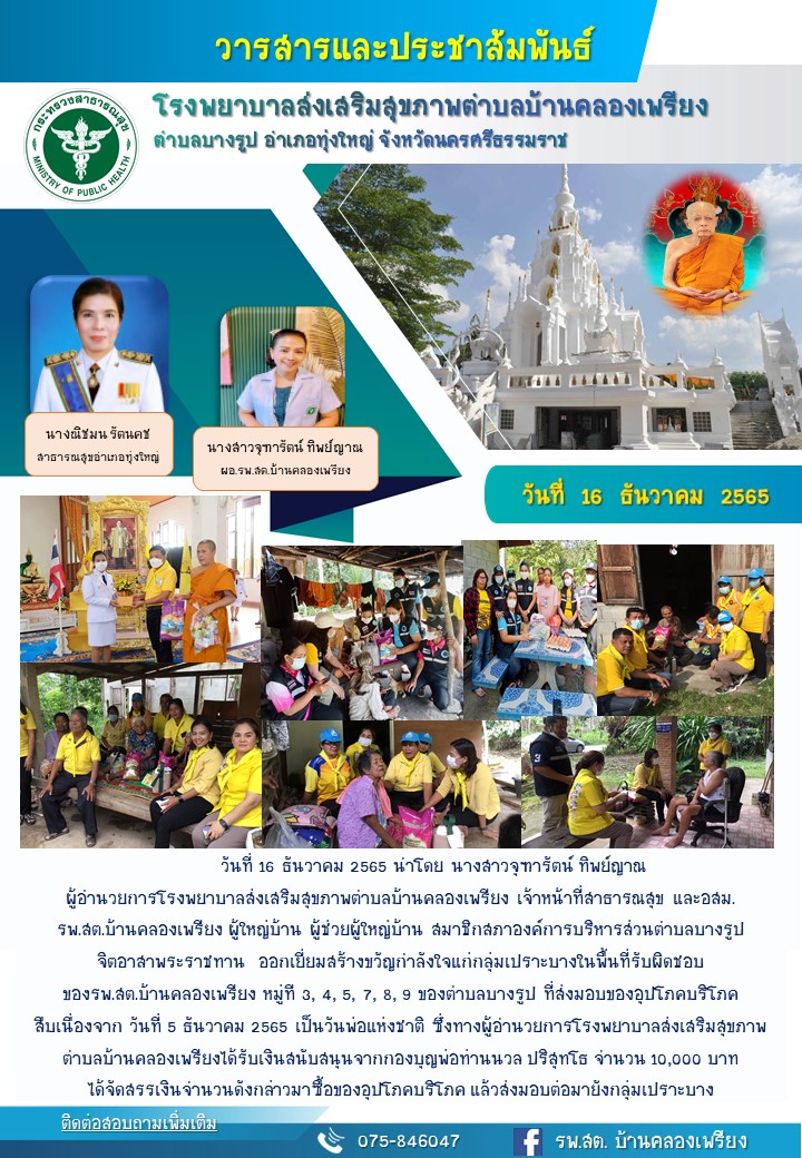 วันที่ 16 ธันวาคม 2565 นำโดย นางสาวจุฑารัตน์ ทิพย์ญาณ ผู้อำนวยการโรงพยาบาลส่งเสริมสุขภาพตำบลบ้านคลองเพรียงเจ้าหน้าที่สาธารณสุขและอสม. รพ.สต.บ้านคลองเพรียง  ผู้ใหญ่บ้าน ผู้ช่วยผู้ใหญ่บ้าน สมาชิกสภาองค์กรบริหารส่วนตำบลบางรูป จิตอาสาพระราชทาน ออกเยี่ยมสร้างขวัญกำลังใจให้แก่กลุ่มเปราะบางในพื้นที่ที่รับผิดชอบของรพ.สต. บ้านคลองเพรียง หมูที่ 3,4,5,6,7,8,9 ของตำบลบางรูป   ที่ส่งมอบของอุปโภคบริโภคสืบเนื่องจากวันที่ 5 ธันวาคม เป็นวันพ่อแห่งชาติ ซึ่งทางผู้อำนวยการโรงพยาบาลส่งเสริมสุขภาพตำบลบ้านคลองเพรียง ได้รับเงินสนับสนุนจากกองบุญพ่อท่านนวลปริสุทโธ จำนวน 10,000 บาท ได้จัดสรรเงินจำนวนดังกล่าวมาซื้อของอุปโภคบริโภคแล้วส่งมอบต่อมายังกลุ่มเปราะบาง