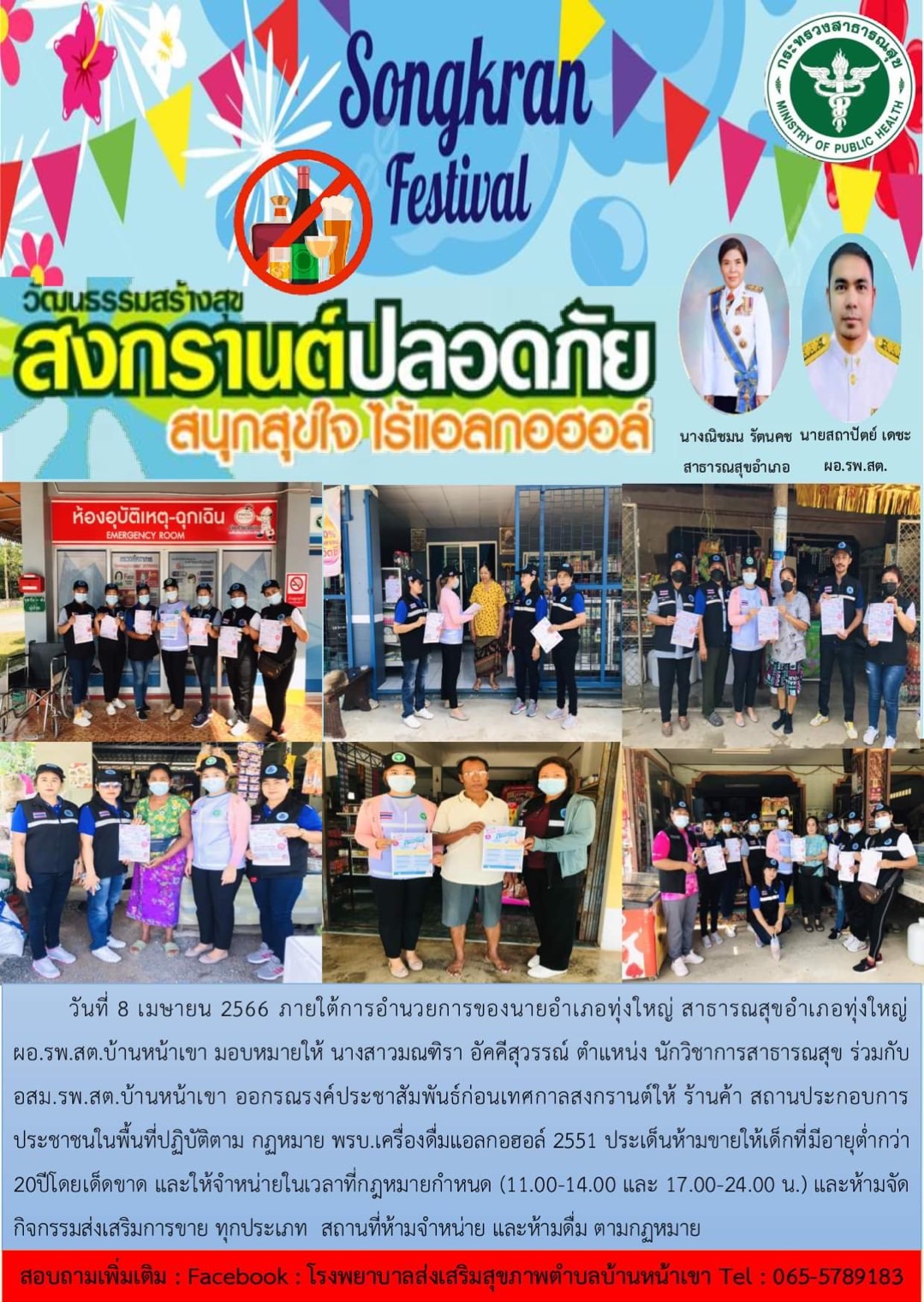 วันที่ 8 เมษายน 2566 ภายใต้การอำนวยการของนายอำเภอทุ่งใหญ่สาธารณสุขอำเภอทุ่งใหญ่ ผอ.รพ.สต. บ้านหน้าเขา มอบหมายให้นางสาวมณฑิรา อัคคีสุวรรณ์ ตำแหน่งนักวิชาการสาธารณสุข ร่วมกับ อสม. รพ.สต. บ้านหน้าเขา ออกรณรงค์ประชาสัมพันธ์ก่อนเทศกาลสงกรานต์ให้ร้านค้าสถานประกอบการ ประชาชนในพื้นที่ปฏิบัติตาม กฎหมาย พรบ. เครื่องดื่มแอลกอฮอร์ 2551 ประเด็นห้ามขายให้เด็กที่มีอายุต่ำกว่า 20 ปี โดยเด็ดขาด และให้จำหน่ายในเวลาที่กฎหมายกำหนด (11.00-14.00 และ 17.00-24.00 น.) และห้ามจัดกิจกรรมส่งเสริมการขายทุกประเภทสถานที่ห้ามจำหน่ายและห้ามดื่ม ตามกฎหมาย