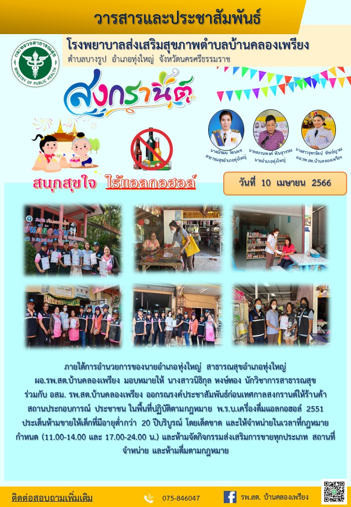 วันที่ 10 เมษายน 2566 ภายใต้การอำนวยการของนายอำเภอทุ่งใหญ่  สาธารณสุขอำเภอทุ่งใหญ่ มอบหมายให้ นางสาวนิธิกุล หงษ์ทอง นักวิชาการสาธารสุช ร่วมกับ อสม. รพ.สต. บ้านคลองเพรียง ออกรณรงค์ประชาสัมพันธ์ช่วงก่อนเทศกาลสงกรานต์ให้ร้านค้า สถานประกอบการและประชาชนในพื้นที่ปฏิบัติตามกฎหมาย พรบ. เครื่องดื่มแอลกอฮร์ 2551 ประเด็นห้ามขายให้เด็กที่มีอายุต่ำกว่า 20 ปี โดยเด็ดขาด และจำหน่ายในเวลาที่กฎหมายกำหนด (11.00 - 14.00 - 17.00  - 24.00 น.) และห้ามจัดกิจกรรมส่งเสริมการขายทุกประเภทสถานที่ห้ามจำหน่ายและห้ามดื่มตามกฎหมาย