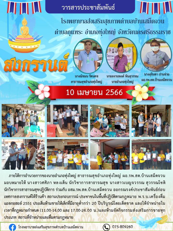 วันที่ 10 เมษายน 2566 ภายใต้การอำนวยการ่ของนายอำเภอทุ่งใหญ่ สาธารณสุขอำเภอทุ่งใหญ่ ร่วมกับ ผอ.รพ.บ้านเสม็ดจวน มอบหมายให้ นางสาวศศิภา หลงเด็น นักวิชาการสาธารณสุข นางสาวเบญจวรรณ สุวรรณโชติ นักวิชาการสาธารณสุขปฏิบัติการ ร่วมกับ อสม. รพ.สต.บ้านเสม็ดจวน ออกรณรงค์ก่อนเทศกาลสงกรานต์ให้ร้านค้า สถานประกอบการณ์ ประชาชนในพื้นที่ปฏิบัติตามกฎหมาย พรบ. เครื่องดื่มแอลกอฮร์ 2551 ห้ามจำหน่ายแอลกอฮอร์แก่เด็กอายุต่ำกว่า 20 ปี บริบูรณ์และให้จำหน่ายในเวลาที่กฎหมายกำหนด เวลา (11.00 - 14.00 และ 17.00 - 24.00 น.) และห้ามจัดกิจกรรมส่งเสริมการขายแอลกอฮร์ทุกประเภท สถานที่ห้ามจำหน่ายและห้ามดื่มตามกฎหมาย