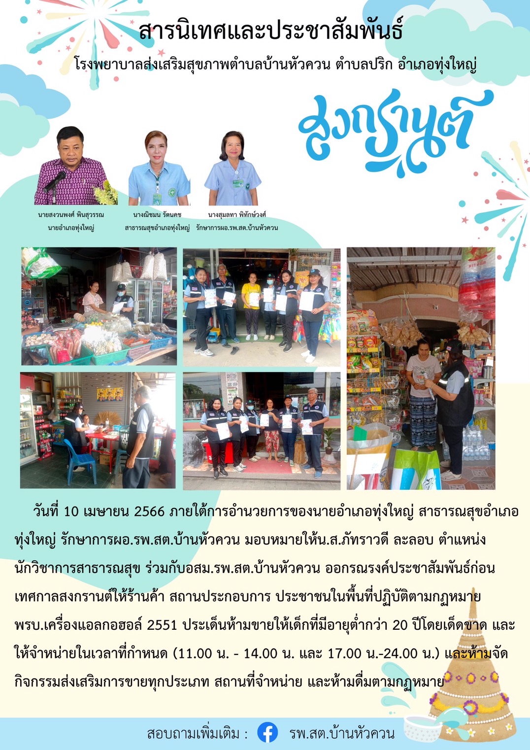 วันที่ 10 เมษายน 2566 ภายใต้การอำนวยการ่ของนายอำเภอทุ่งใหญ่ สาธารณสุขอำเภอทุ่งใหญ่ ร่วมกับ ผอ.รพ.บ้านหัวควน ได้มอบหมายให้นางสาวภัทราวดี ละลอบ ตำแหน่ง นักวิชาการสาธารณสุข ร่วมกับ อสม. รพ.สต.บ้านหัวควน ออกรณรงค์ก่อนเทศกาลสงกรานต์ให้ร้านค้า สถานประกอบการณ์ ประชาชนในพื้นที่ปฏิบัติตามกฎหมาย พรบ. เครื่องดื่มแอลกอฮร์ 2551 ห้ามจำหน่ายแอลกอฮอร์แก่เด็กอายุต่ำกว่า 20 ปี บริบูรณ์และให้จำหน่ายในเวลาที่กฎหมายกำหนด เวลา (11.00 - 14.00 และ 17.00 - 24.00 น.) และห้ามจัดกิจกรรมส่งเสริมการขายแอลกอฮร์ทุกประเภท สถานที่ห้ามจำหน่ายและห้ามดื่มตามกฎหมาย