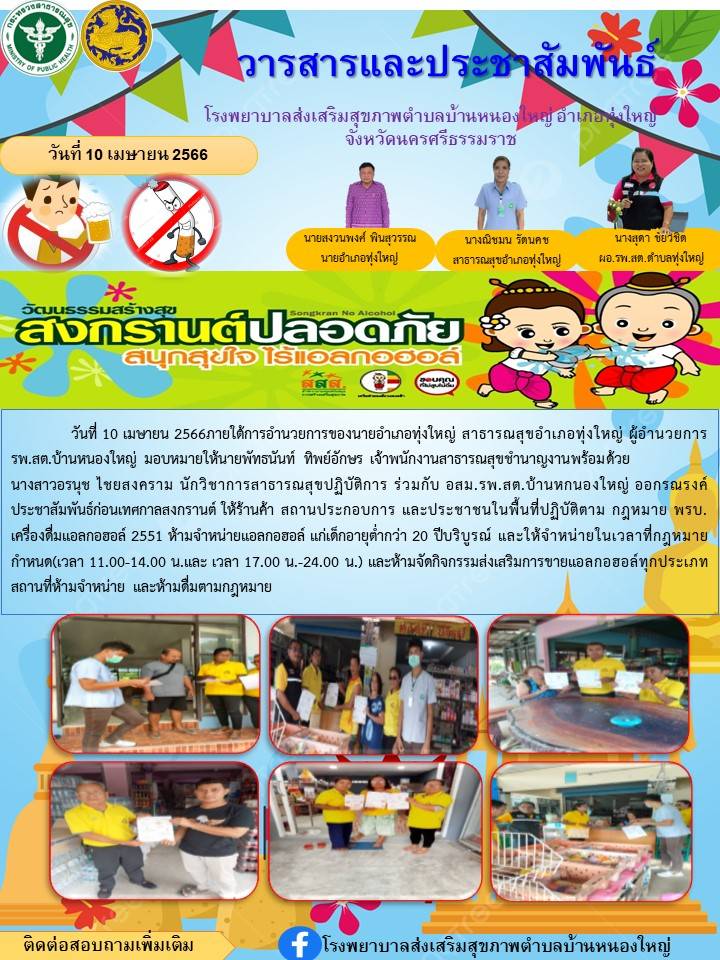 วันที่ 10 เมษายน 2566 ภายใต้การอำนวยการ่ของนายอำเภอทุ่งใหญ่ สาธารณสุขอำเภอทุ่งใหญ่ ผู้อำนวยการของ รพ.สต. บ้านหนองใหญ่ ร่วมกับ  ได้มอบหมายให้นายพัทธนันท์ ทิพย์อักษร ตำแหน่ง เจ้าพนักงานสาธารณสุขชำนาญงาน พร้อมด้วย นางสาวอรนุช ไชยสงคราม นักวิชาการสาธารณสุขปฏิบัติการ ร่วมกับ อสม. รพ.สต.บ้านหนองใหญ่ ออกรณรงค์ก่อนเทศกาลสงกรานต์ให้ร้านค้า สถานประกอบการณ์ ประชาชนในพื้นที่ปฏิบัติตามกฎหมาย พรบ. เครื่องดื่มแอลกอฮร์ 2551 ห้ามจำหน่ายแอลกอฮอร์แก่เด็กอายุต่ำกว่า 20 ปี บริบูรณ์และให้จำหน่ายในเวลาที่กฎหมายกำหนด เวลา (11.00 - 14.00 และ 17.00 - 24.00 น.) และห้ามจัดกิจกรรมส่งเสริมการขายแอลกอฮร์ทุกประเภท สถานที่ห้ามจำหน่ายและห้ามดื่มตามกฎหมาย